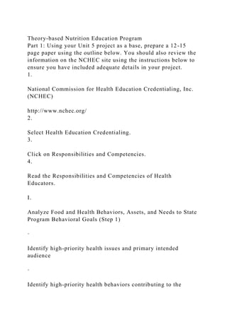 Theory-based Nutrition Education Program
Part 1: Using your Unit 5 project as a base, prepare a 12-15
page paper using the outline below. You should also review the
information on the NCHEC site using the instructions below to
ensure you have included adequate details in your project.
1.
National Commission for Health Education Credentialing, Inc.
(NCHEC)
http://www.nchec.org/
2.
Select Health Education Credentialing.
3.
Click on Responsibilities and Competencies.
4.
Read the Responsibilities and Competencies of Health
Educators.
I.
Analyze Food and Health Behaviors, Assets, and Needs to State
Program Behavioral Goals (Step 1)
·
Identify high-priority health issues and primary intended
audience
·
Identify high-priority health behaviors contributing to the
 
