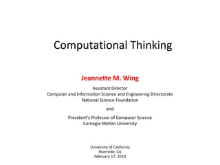 Computational Thinking Jeannette M. Wing Assistant DirectorComputer and Information Science and Engineering DirectorateNational Science Foundation and President’s Professor of Computer ScienceCarnegie Mellon University University of CaliforniaRiverside, CAFebruary 17, 2010 