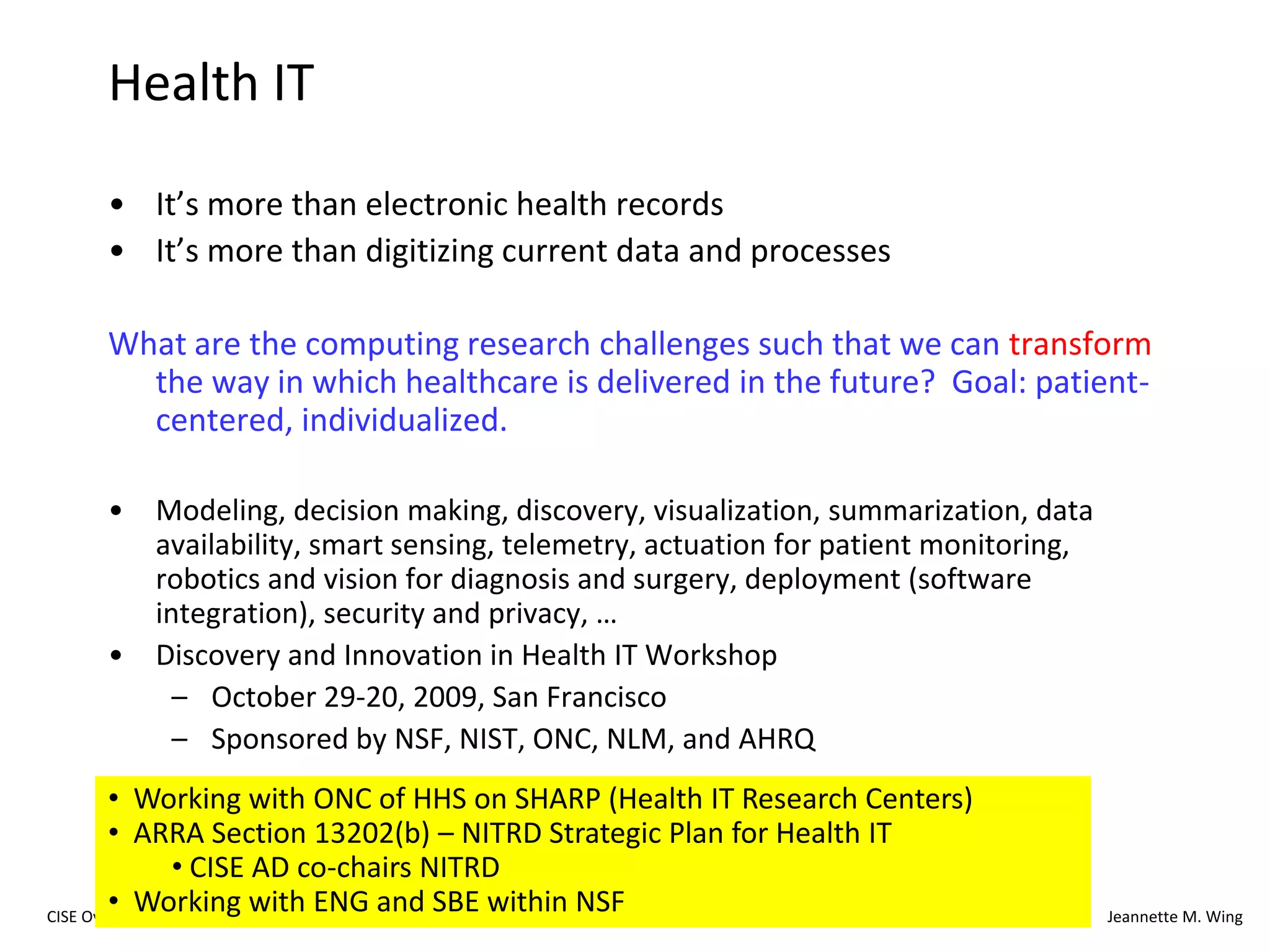 32CISE OverviewJeannette M. WingSocially Intelligent Computing: Computing BY and FOR SocietySample Question: Can we understand the capabilities of humans and computers working in harmony, solving problems neither can solve alone?Social-Computational Systems (SoCS) (pronounced “socks”)Solicitation posted Wednesday, April 29CISE + SBE: 6 CISE PDs and 5 SBE PDs$15MDeadline Sept. 21, 2009147 proposals submitted (122 projects)http://www.nsf.gov/funding/pgm_summ.jsp?pims_id=503406&org=CISE&from=home