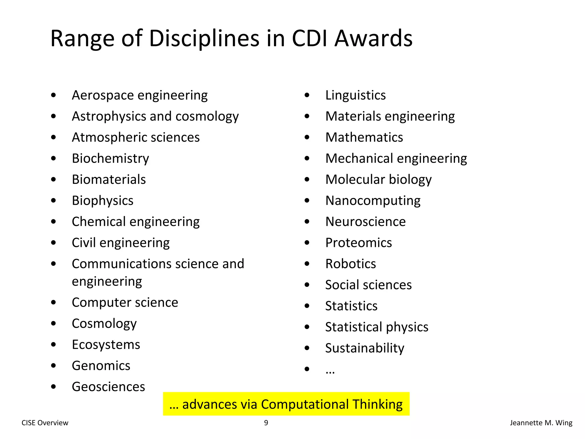 8CISE OverviewJeannette M. WingCDI: Cyber-Enabled Discovery and InnovationParadigm shiftNot just computing’s metal tools (transistors and wires) but also our mental tools (abstractions and methods)It’s about partnerships and transformative research.To innovate in/innovatively use computational thinking; andTo advance more than one science/engineering discipline.Investments by all directorates and officesFY08: $48M, 1800 Letters of Intent, 1300 Preliminary Proposals, 200 Full Proposals, 36 AwardsFY09: $63M+, 830 Preliminary Proposals, 283 Full Proposals, 53+ AwardsFY11 Request: $105.48M total, $50.00M CISEComputational Thinking for Science and Engineering