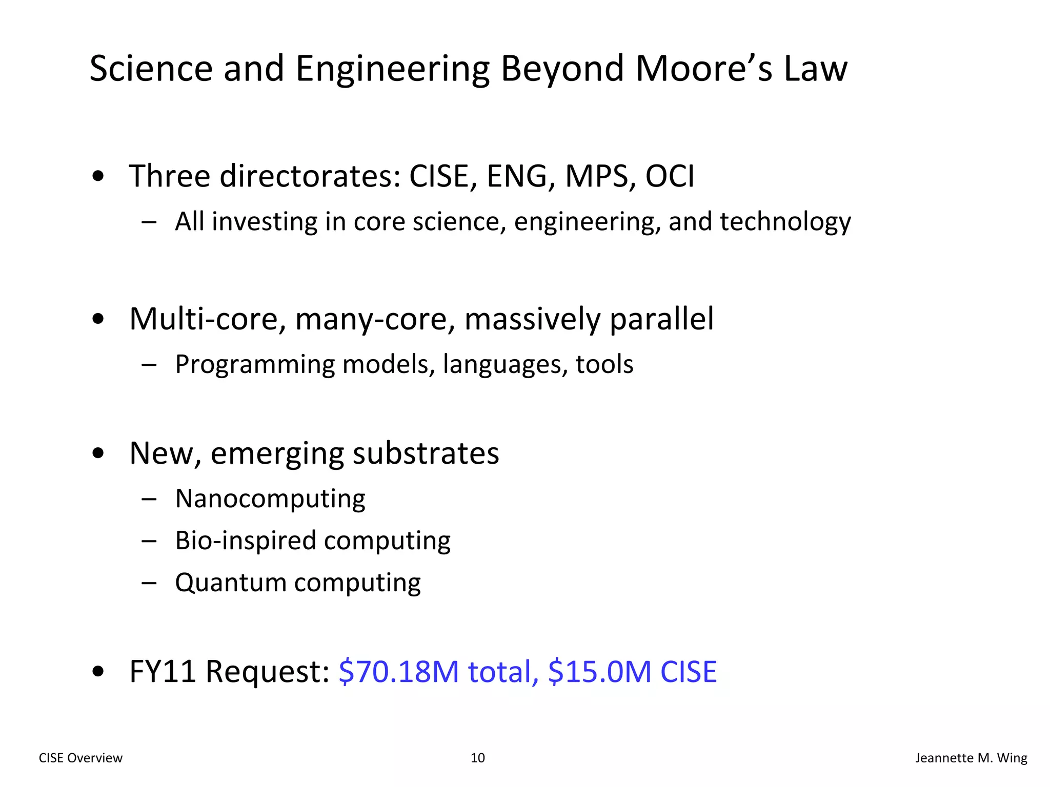 9CISE OverviewJeannette M. WingRange of Disciplines in CDI AwardsAerospace engineeringAstrophysics and cosmologyAtmospheric sciencesBiochemistryBiomaterialsBiophysicsChemical engineeringCivil engineeringCommunications science and engineeringComputer scienceCosmologyEcosystemsGenomicsGeosciencesLinguisticsMaterials engineeringMathematicsMechanical engineeringMolecular biologyNanocomputingNeuroscienceProteomicsRoboticsSocial sciencesStatisticsStatistical physicsSustainability…… advances via Computational Thinking