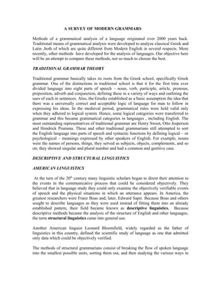 A SURVEY OF MODERN GRAMMARS
Methods of a grammatical analysis of a language originated over 2000 years back.
Traditional means of grammatical analysis were developed to analyze classical Greek and
Latin ,both of which are quite different from Modern English in several respects. More
recently, other methods have developed for the analysis of languages. Our objective here
will be an attempt to compare these methods, not so much to choose the best.
TRADITIONAL GRAMMAR THEORY
Traditional grammar basically takes its roots from the Greek school, specifically Greek
grammar. One of the distinctions in traditional school is that it for the first time ever
divided language into eight parts of speech – noun, verb, participle, article, pronoun,
preposition, adverb and conjunction, defining these in a variety of ways and outlining the
uses of each in sentences. Also, the Greeks established as a basic assumption the idea that
there was a universally correct and acceptable logic of language for man to follow in
expressing his ideas. In the medieval period, grammatical rules were held valid only
when they adhered to logical system. Hence, some logical categories were transferred to
grammar and this became grammatical categories in languages , including English. The
most outstanding representatives of traditional grammar are Henry Sweet, Otto Jesperson
and Hendrick Poutsma. These and other traditional grammarians still attempted to sort
the English language into parts of speech and syntactic functions by defining logical – or
psychological – meanings expressed by other speakers of English. For example, nouns
were the names of persons, things, they served as subjects, objects, complements, and so
on; they showed singular and plural number and had a common and genitive case.
DESCRIPTIVE AND STRUCTURAL LINGUISTICS
AMERICAN LINGUISTICS
At the turn of the 20th century many linguistic scholars began to direst their attention to
the events in the communicative process that could be considered objectively. They
believed that in language study they could only examine the objectively verifiable events
of speech and the physical situations in which an utterance appears. In America, the
greatest researchers were Franz Boas and, later, Edward Sapir. Because Boas and others
sought to describe languages as they were used instead of fitting them into an already
established pattern, their field became known as descriptive linguistics. Because
descriptive methods became the analysis of the structure of English and other languages,
the term structural linguistics came into general use.
Another American linguist Leonard Bloomfield, widely regarded as the father of
linguistics in this country, defined the scientific study of language as one that admitted
only data which could be objectively verified.
The methods of structural grammarians consist of breaking the flow of spoken language
into the smallest possible units, sorting them out, and then studying the various ways in

 