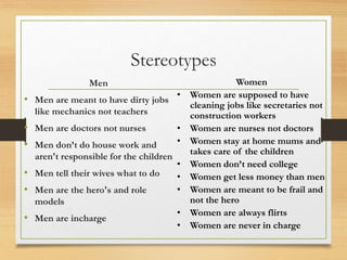 Stereotypes
Men
• Men are meant to have dirty jobs
like mechanics not teachers
• Men are doctors not nurses
• Men don’t do house work and
aren't responsible for the children
• Men tell their wives what to do
• Men are the hero's and role
models
• Men are incharge
Women
• Women are supposed to have
cleaning jobs like secretaries not
construction workers
• Women are nurses not doctors
• Women stay at home mums and
takes care of the children
• Women don’t need college
• Women get less money than men
• Women are meant to be frail and
not the hero
• Women are always flirts
• Women are never in charge
 
