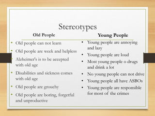 Stereotypes
Old People
• Old people can not learn
• Old people are week and helpless
• Alzheimer's is to be accepted
with old age
• Disabilities and sickness comes
with old age
• Old people are grouchy
• Old people are boring, forgetful
and unproductive
Young People
• Young people are annoying
and lazy
• Young people are loud
• Most young people o drugs
and drink a lot
• No young people can not drive
• Young people all have ASBOs
• Young people are responsible
for most of the crimes
 