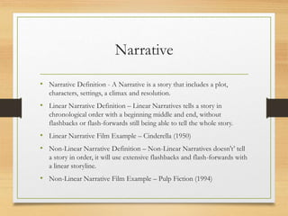 Narrative
• Narrative Definition - A Narrative is a story that includes a plot,
characters, settings, a climax and resolution.
• Linear Narrative Definition – Linear Narratives tells a story in
chronological order with a beginning middle and end, without
flashbacks or flash-forwards still being able to tell the whole story.
• Linear Narrative Film Example – Cinderella (1950)
• Non-Linear Narrative Definition – Non-Linear Narratives doesn't’ tell
a story in order, it will use extensive flashbacks and flash-forwards with
a linear storyline.
• Non-Linear Narrative Film Example – Pulp Fiction (1994)
 