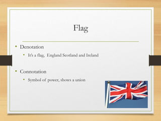 Flag
• Denotation
• It’s a flag, England Scotland and Ireland
• Connotation
• Symbol of power, shows a union
 