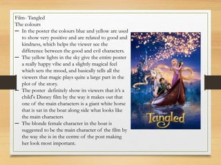 Film- Tangled
The colours
─ In the poster the colours blue and yellow are used
to show very positive and are related to good and
kindness, which helps the viewer see the
difference between the good and evil characters.
─ The yellow lights in the sky give the entire poster
a really happy vibe and a slightly magical feel
which sets the mood, and basically tells all the
viewers that magic plays quite a large part in the
plot of the story.
─ The poster definitely show its viewers that it’s a
child's Disney film by the way it makes out that
one of the main characters is a giant white horse
that is sat in the boat along side what looks like
the main characters
─ The blonde female character in the boat is
suggested to be the main character of the film by
the way she is in the centre of the post making
her look most important.
 