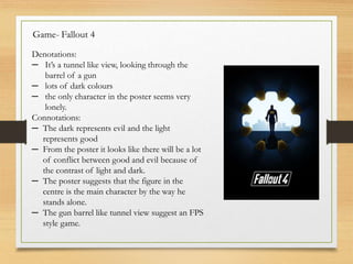 Game- Fallout 4
Denotations:
─ It’s a tunnel like view, looking through the
barrel of a gun
─ lots of dark colours
─ the only character in the poster seems very
lonely.
Connotations:
─ The dark represents evil and the light
represents good
─ From the poster it looks like there will be a lot
of conflict between good and evil because of
the contrast of light and dark.
─ The poster suggests that the figure in the
centre is the main character by the way he
stands alone.
─ The gun barrel like tunnel view suggest an FPS
style game.
 
