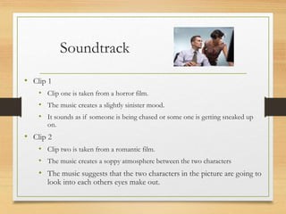 Soundtrack
• Clip 1
• Clip one is taken from a horror film.
• The music creates a slightly sinister mood.
• It sounds as if someone is being chased or some one is getting sneaked up
on.
• Clip 2
• Clip two is taken from a romantic film.
• The music creates a soppy atmosphere between the two characters
• The music suggests that the two characters in the picture are going to
look into each others eyes make out.
 