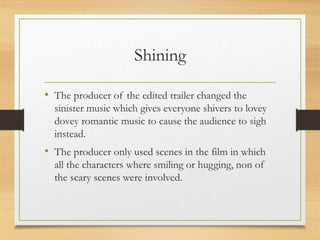 Shining
• The producer of the edited trailer changed the
sinister music which gives everyone shivers to lovey
dovey romantic music to cause the audience to sigh
instead.
• The producer only used scenes in the film in which
all the characters where smiling or hugging, non of
the scary scenes were involved.
 