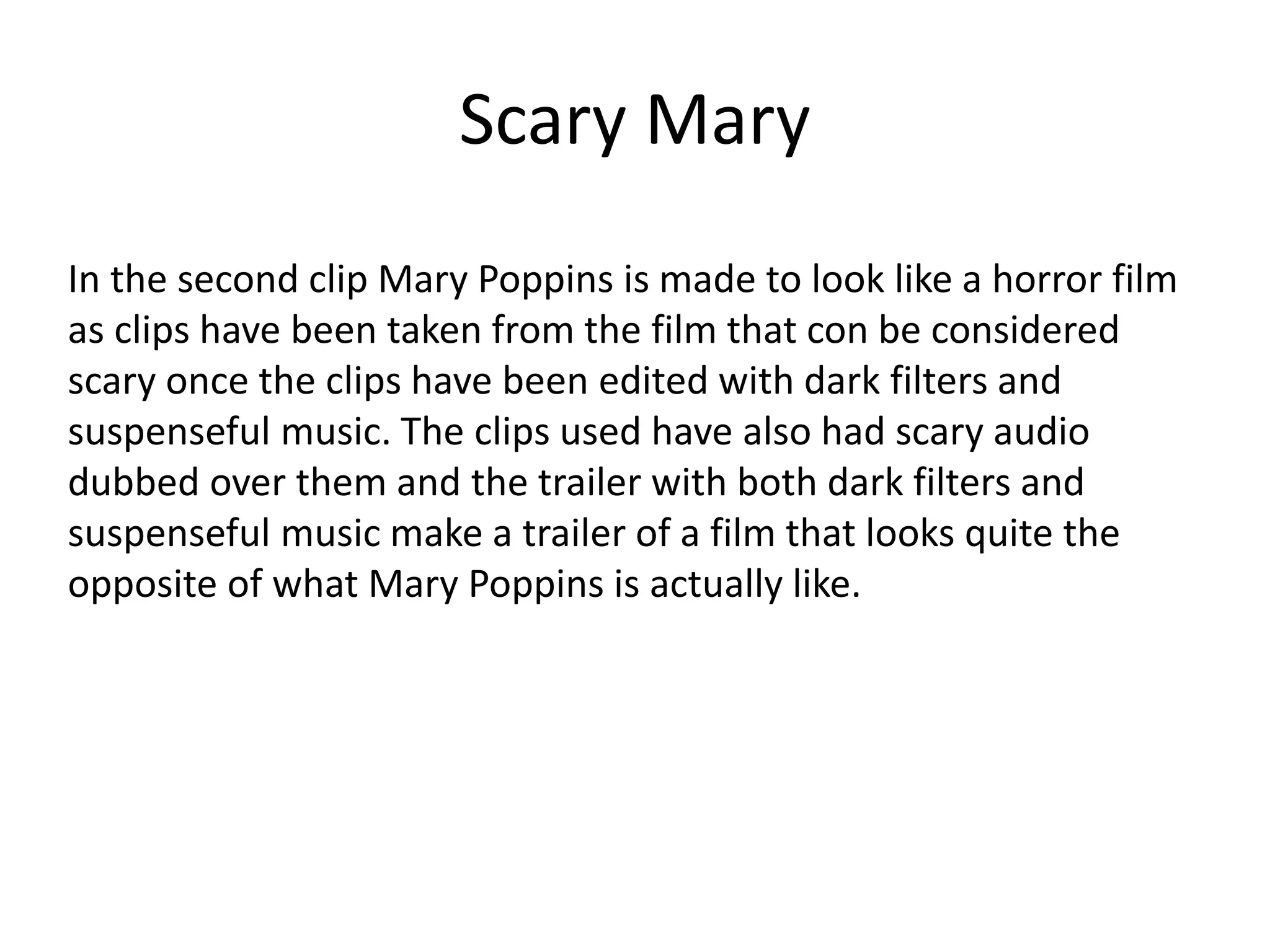 Scary Mary
In the second clip Mary Poppins is made to look like a horror film
as clips have been taken from the film that con be considered
scary once the clips have been edited with dark filters and
suspenseful music. The clips used have also had scary audio
dubbed over them and the trailer with both dark filters and
suspenseful music make a trailer of a film that looks quite the
opposite of what Mary Poppins is actually like.
 