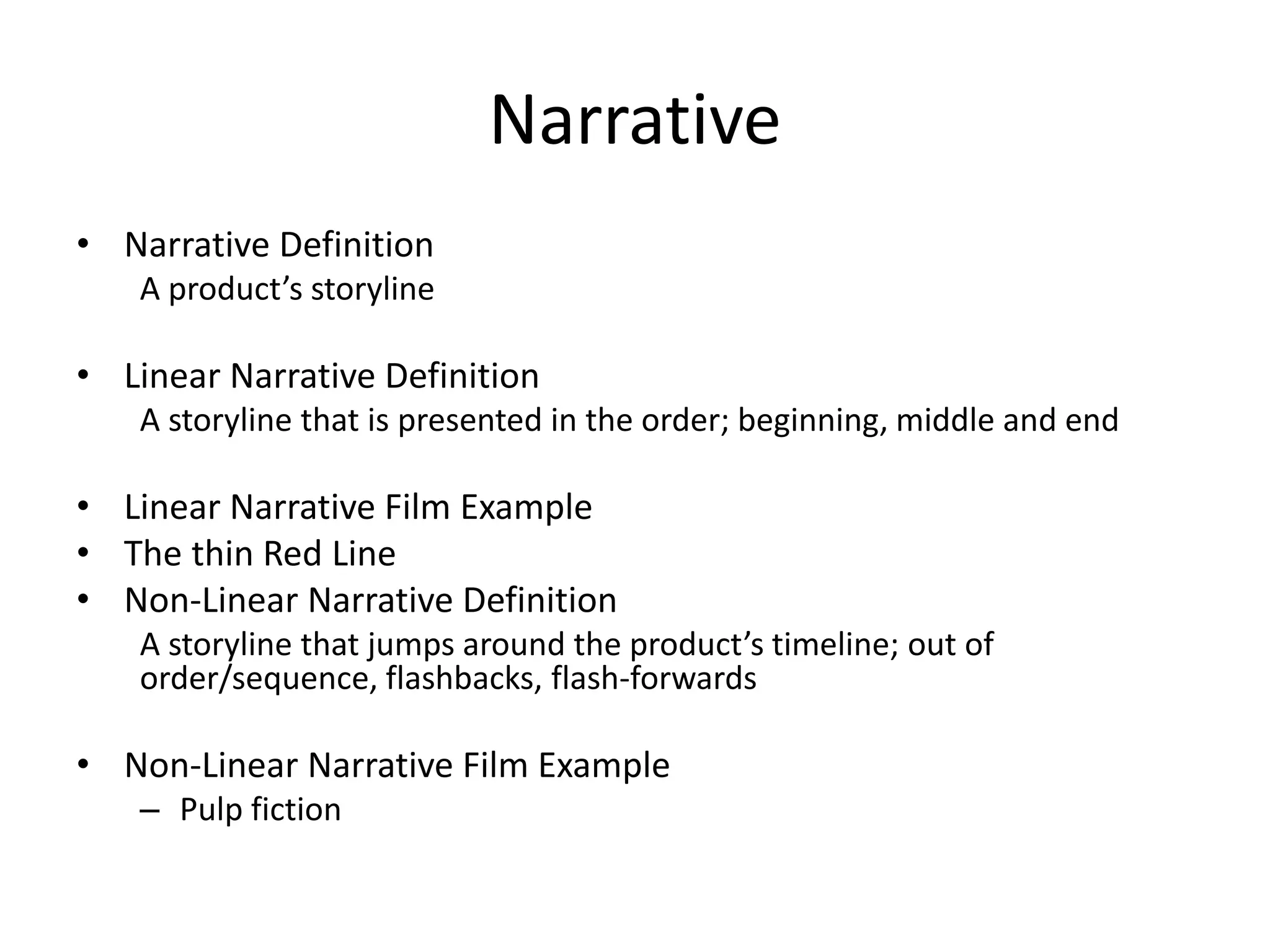 Narrative
• Narrative Definition
A product’s storyline
• Linear Narrative Definition
A storyline that is presented in the order; beginning, middle and end
• Linear Narrative Film Example
• The thin Red Line
• Non-Linear Narrative Definition
A storyline that jumps around the product’s timeline; out of
order/sequence, flashbacks, flash-forwards
• Non-Linear Narrative Film Example
– Pulp fiction
 