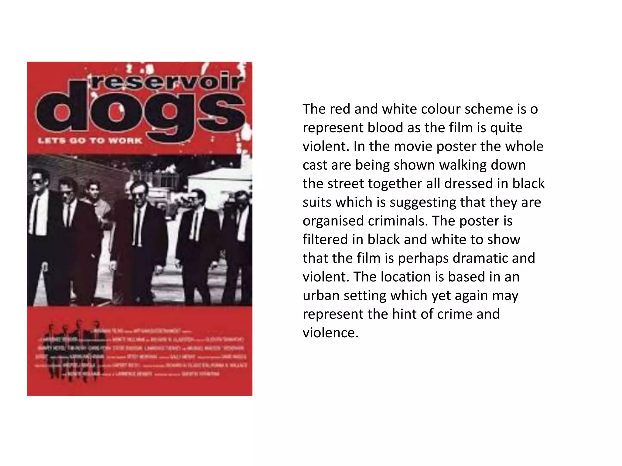 The red and white colour scheme is o
represent blood as the film is quite
violent. In the movie poster the whole
cast are being shown walking down
the street together all dressed in black
suits which is suggesting that they are
organised criminals. The poster is
filtered in black and white to show
that the film is perhaps dramatic and
violent. The location is based in an
urban setting which yet again may
represent the hint of crime and
violence.
 