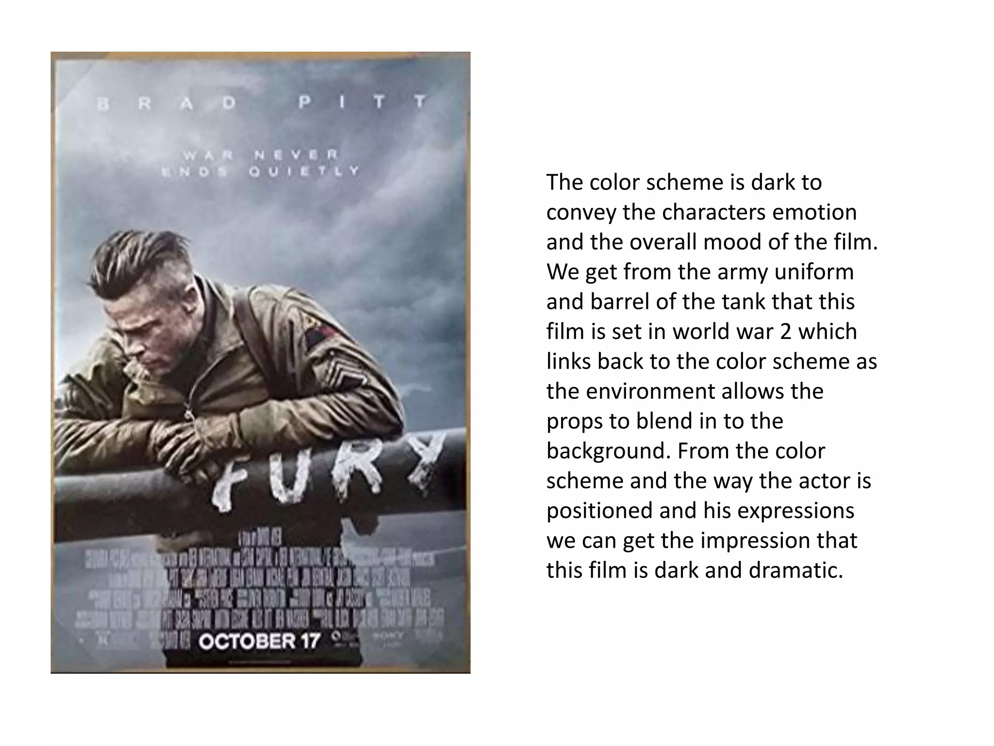 The color scheme is dark to
convey the characters emotion
and the overall mood of the film.
We get from the army uniform
and barrel of the tank that this
film is set in world war 2 which
links back to the color scheme as
the environment allows the
props to blend in to the
background. From the color
scheme and the way the actor is
positioned and his expressions
we can get the impression that
this film is dark and dramatic.
 