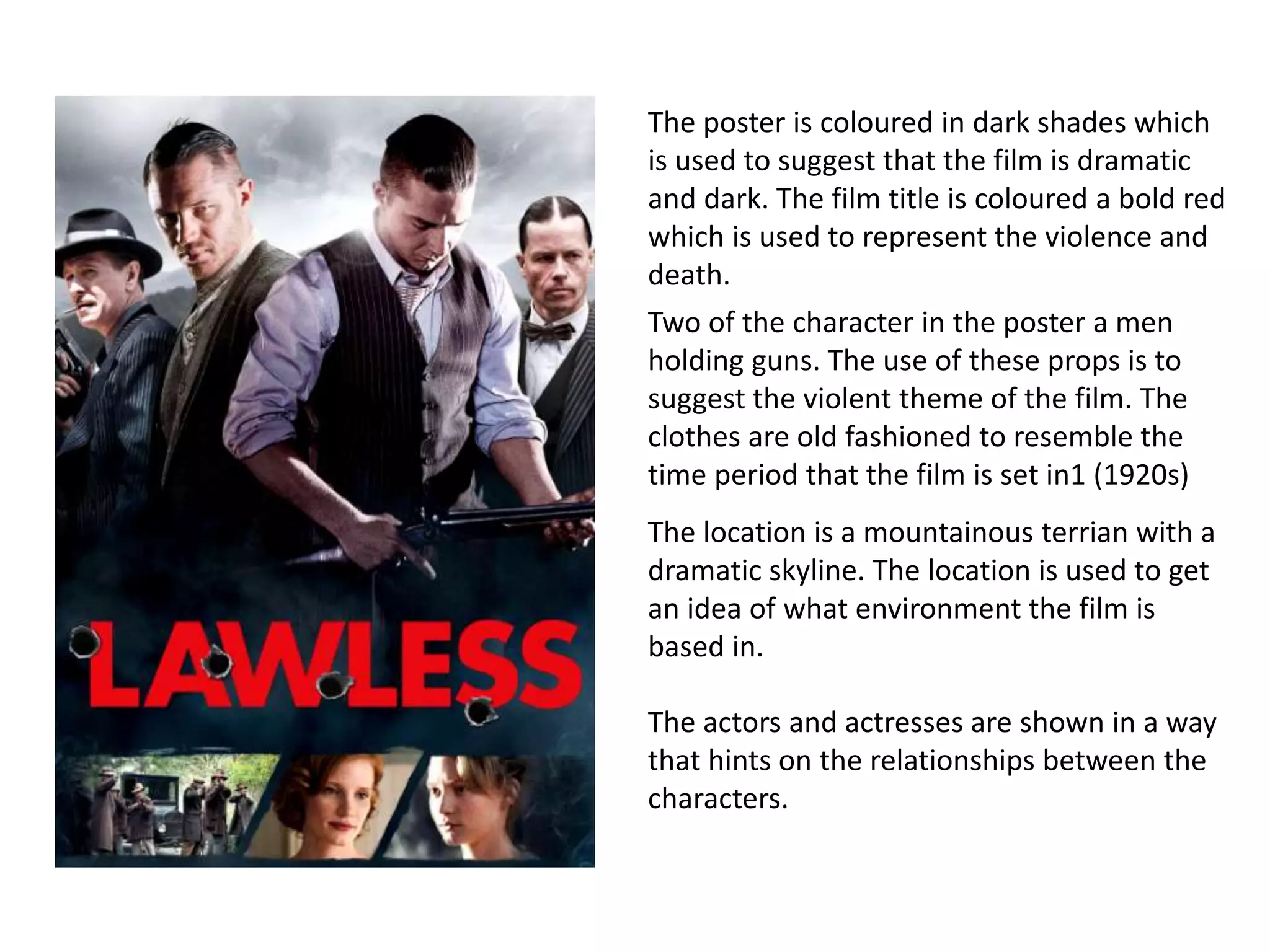 The poster is coloured in dark shades which
is used to suggest that the film is dramatic
and dark. The film title is coloured a bold red
which is used to represent the violence and
death.
Two of the character in the poster a men
holding guns. The use of these props is to
suggest the violent theme of the film. The
clothes are old fashioned to resemble the
time period that the film is set in1 (1920s)
The location is a mountainous terrian with a
dramatic skyline. The location is used to get
an idea of what environment the film is
based in.
The actors and actresses are shown in a way
that hints on the relationships between the
characters.
 