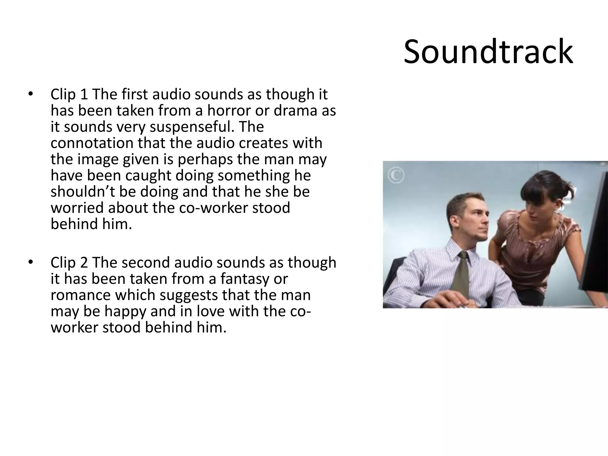 Soundtrack
• Clip 1 The first audio sounds as though it
has been taken from a horror or drama as
it sounds very suspenseful. The
connotation that the audio creates with
the image given is perhaps the man may
have been caught doing something he
shouldn’t be doing and that he she be
worried about the co-worker stood
behind him.
• Clip 2 The second audio sounds as though
it has been taken from a fantasy or
romance which suggests that the man
may be happy and in love with the co-
worker stood behind him.
 