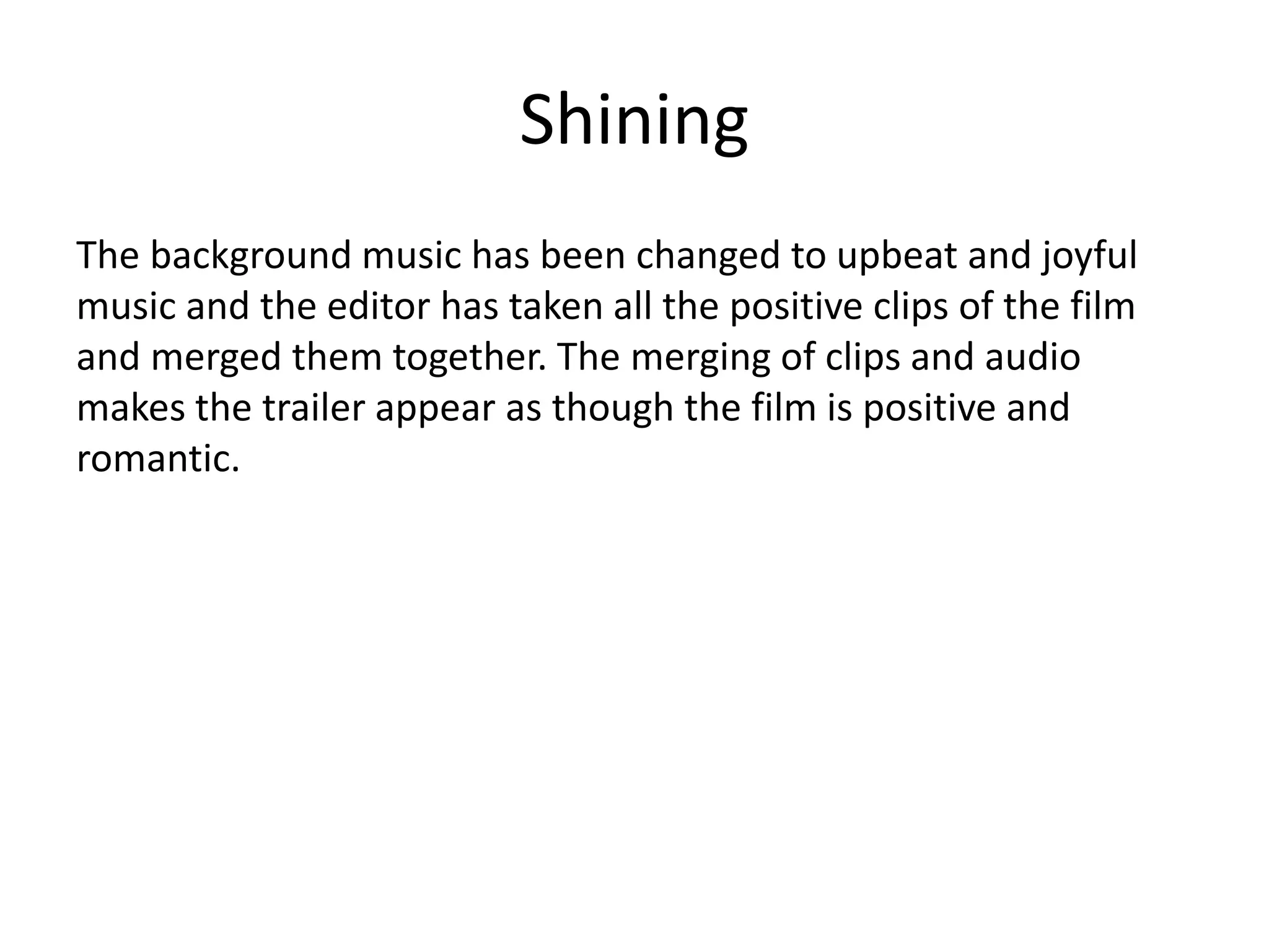 Shining
The background music has been changed to upbeat and joyful
music and the editor has taken all the positive clips of the film
and merged them together. The merging of clips and audio
makes the trailer appear as though the film is positive and
romantic.
 