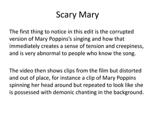 Scary Mary
The first thing to notice in this edit is the corrupted
version of Mary Poppins’s singing and how that
immediately creates a sense of tension and creepiness,
and is very abnormal to people who know the song.
The video then shows clips from the film but distorted
and out of place, for instance a clip of Mary Poppins
spinning her head around but repeated to look like she
is possessed with demonic chanting in the background.
 