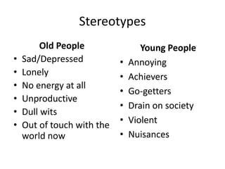 Stereotypes
Old People
• Sad/Depressed
• Lonely
• No energy at all
• Unproductive
• Dull wits
• Out of touch with the
world now
Young People
• Annoying
• Achievers
• Go-getters
• Drain on society
• Violent
• Nuisances
 