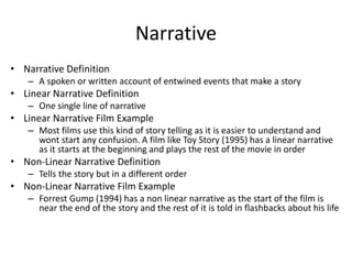 Narrative
• Narrative Definition
– A spoken or written account of entwined events that make a story
• Linear Narrative Definition
– One single line of narrative
• Linear Narrative Film Example
– Most films use this kind of story telling as it is easier to understand and
wont start any confusion. A film like Toy Story (1995) has a linear narrative
as it starts at the beginning and plays the rest of the movie in order
• Non-Linear Narrative Definition
– Tells the story but in a different order
• Non-Linear Narrative Film Example
– Forrest Gump (1994) has a non linear narrative as the start of the film is
near the end of the story and the rest of it is told in flashbacks about his life
 
