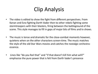 Clip Analysis
• The video is edited to show the fight from different perspectives. From
Kanan and Ezra fighting Darth Vader then to other rebels fighting some
stormtroopers with their blasters, firing between the battleground of the
scene. This style manages to fill in gaps of major bits of films and tv shows.
• The music is tense and dramatic for the close-combat moments however,
quietens when on the other characters screen-time. The music matches
the style of the old Star Wars movies and catches the nostalgic orchestra-
essence.
• Lines like “do you feel that” and “if that doesn’t kill him what will?”
emphasise the pure power that is felt from Darth Vader’s presence
 