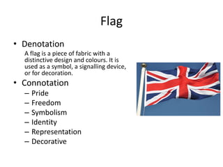 Flag
• Denotation
A flag is a piece of fabric with a
distinctive design and colours. It is
used as a symbol, a signalling device,
or for decoration.
• Connotation
– Pride
– Freedom
– Symbolism
– Identity
– Representation
– Decorative
 
