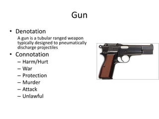 Gun
• Denotation
A gun is a tubular ranged weapon
typically designed to pneumatically
discharge projectiles
• Connotation
– Harm/Hurt
– War
– Protection
– Murder
– Attack
– Unlawful
 