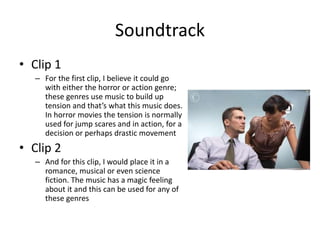 Soundtrack
• Clip 1
– For the first clip, I believe it could go
with either the horror or action genre;
these genres use music to build up
tension and that’s what this music does.
In horror movies the tension is normally
used for jump scares and in action, for a
decision or perhaps drastic movement
• Clip 2
– And for this clip, I would place it in a
romance, musical or even science
fiction. The music has a magic feeling
about it and this can be used for any of
these genres
 