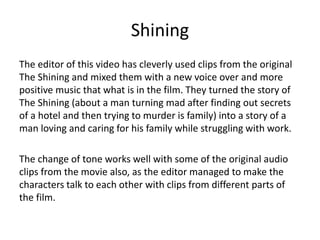 Shining
The editor of this video has cleverly used clips from the original
The Shining and mixed them with a new voice over and more
positive music that what is in the film. They turned the story of
The Shining (about a man turning mad after finding out secrets
of a hotel and then trying to murder is family) into a story of a
man loving and caring for his family while struggling with work.
The change of tone works well with some of the original audio
clips from the movie also, as the editor managed to make the
characters talk to each other with clips from different parts of
the film.
 