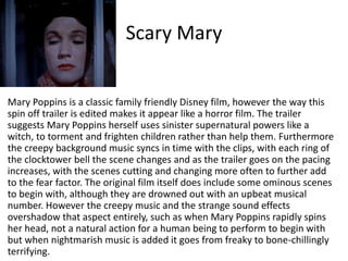 Scary Mary
Mary Poppins is a classic family friendly Disney film, however the way this
spin off trailer is edited makes it appear like a horror film. The trailer
suggests Mary Poppins herself uses sinister supernatural powers like a
witch, to torment and frighten children rather than help them. Furthermore
the creepy background music syncs in time with the clips, with each ring of
the clocktower bell the scene changes and as the trailer goes on the pacing
increases, with the scenes cutting and changing more often to further add
to the fear factor. The original film itself does include some ominous scenes
to begin with, although they are drowned out with an upbeat musical
number. However the creepy music and the strange sound effects
overshadow that aspect entirely, such as when Mary Poppins rapidly spins
her head, not a natural action for a human being to perform to begin with
but when nightmarish music is added it goes from freaky to bone-chillingly
terrifying.
 