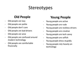 Stereotypes
Old People
- Old people are lazy
- Old people are polite
- Old people don’t care
- Old people are bad drivers
- Old people are wise
- Old people are confused around
modern technology
- Old people are comfortable
financially
Young People
- Young people are active
- Young people are rude
- Young people are reckless drivers
- Young people are creative
- Young people are tech savvy
- Young people are selfish
- Young people dress stupidly
- Young people rely heavily on
technology
 