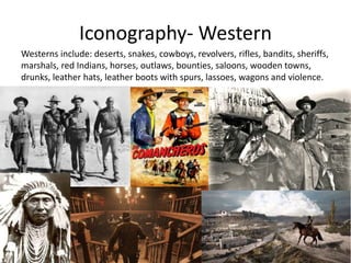 Iconography- Western
Westerns include: deserts, snakes, cowboys, revolvers, rifles, bandits, sheriffs,
marshals, red Indians, horses, outlaws, bounties, saloons, wooden towns,
drunks, leather hats, leather boots with spurs, lassoes, wagons and violence.
 