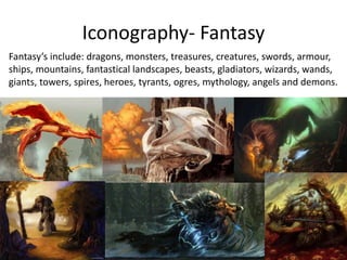 Iconography- Fantasy
Fantasy’s include: dragons, monsters, treasures, creatures, swords, armour,
ships, mountains, fantastical landscapes, beasts, gladiators, wizards, wands,
giants, towers, spires, heroes, tyrants, ogres, mythology, angels and demons.
 
