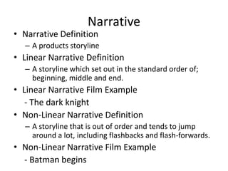 Narrative
• Narrative Definition
– A products storyline
• Linear Narrative Definition
– A storyline which set out in the standard order of;
beginning, middle and end.
• Linear Narrative Film Example
- The dark knight
• Non-Linear Narrative Definition
– A storyline that is out of order and tends to jump
around a lot, including flashbacks and flash-forwards.
• Non-Linear Narrative Film Example
- Batman begins
 