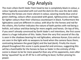 Clip Analysis
The main villain Darth Vader from head to toe is completely black in colour, a
colour typically associated with evil and the dark (in this case the dark side).
Whereas the heroes are more vibrant in colour, wearing mostly blue and or
green clothing, colours often associated with good, righteousness and hope;
far lighter colours than their villainous counterpart in black. Furthermore the
lightsabres used are different in colour, with blue for the heroes and red for
the villains, this further indicates the nature of both parties with red being a
hellish, evil colour and blue being far more angelic and heroic. On top of this,
if you aren’t already convinced by Darth Vader's evil intentions, the first scene
alone is a huge indication of this. Vader, from the very first second of the clip
is seen in the shadows bearing his red lightsabre, whereas Kanan, Ezra and co
are seen in the light with no weapons to hand when the camera faces them;
contrasting between the good (light) and the bad (dark). Finally the music
played throughout this scene is quite powerful and ominous, suggesting this
will be a hard battle for the heroes to face as Vader in the entirety of this
scene is shown to be far more powerful than any of his opponents, even after
being ‘squashed’ by an AT-AT he is still willing to bout; further proving his
power.
 