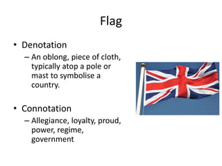 Flag
• Denotation
– An oblong, piece of cloth,
typically atop a pole or
mast to symbolise a
country.
• Connotation
– Allegiance, loyalty, proud,
power, regime,
government
 