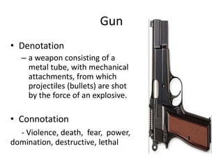 Gun
• Denotation
– a weapon consisting of a
metal tube, with mechanical
attachments, from which
projectiles (bullets) are shot
by the force of an explosive.
• Connotation
- Violence, death, fear, power,
domination, destructive, lethal
 
