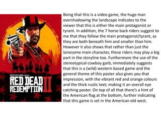 Being that this is a video game, the huge man
overshadowing the landscape indicates to the
viewer that this is either the main protagonist or
tyrant. In addition, the 7 horse back riders suggest to
me that they follow the main protagonist/tyrant, as
they are both beneath him and smaller than him.
However it also shows that rather than just the
lonesome main character, these riders may play a big
part in the storyline too. Furthermore the use of the
stereotypical cowboy garb, immediately suggests
that this is a (wild) western based game and the
general theme of this poster also gives you that
impression, with the vibrant red and orange colours
and the thick rustic text; making it an overall eye
catching poster. On top of all that there’s a hint of
the American flag at the bottom, further indicating
that this game is set in the American old west.
 