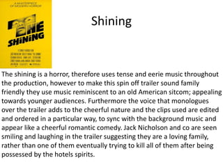 Shining
The shining is a horror, therefore uses tense and eerie music throughout
the production, however to make this spin off trailer sound family
friendly they use music reminiscent to an old American sitcom; appealing
towards younger audiences. Furthermore the voice that monologues
over the trailer adds to the cheerful nature and the clips used are edited
and ordered in a particular way, to sync with the background music and
appear like a cheerful romantic comedy. Jack Nicholson and co are seen
smiling and laughing in the trailer suggesting they are a loving family,
rather than one of them eventually trying to kill all of them after being
possessed by the hotels spirits.
 