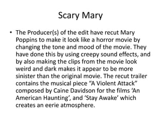 Scary Mary
• The Producer(s) of the edit have recut Mary
Poppins to make it look like a horror movie by
changing the tone and mood of the movie. They
have done this by using creepy sound effects, and
by also making the clips from the movie look
weird and dark makes it appear to be more
sinister than the original movie. The recut trailer
contains the musical piece “A Violent Attack”
composed by Caine Davidson for the films ‘An
American Haunting’, and ‘Stay Awake’ which
creates an eerie atmosphere.
 