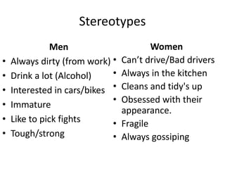 Stereotypes
Men
• Always dirty (from work)
• Drink a lot (Alcohol)
• Interested in cars/bikes
• Immature
• Like to pick fights
• Tough/strong
Women
• Can’t drive/Bad drivers
• Always in the kitchen
• Cleans and tidy's up
• Obsessed with their
appearance.
• Fragile
• Always gossiping
 