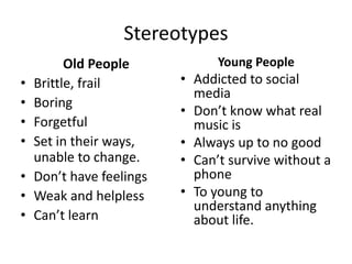 Stereotypes
Old People
• Brittle, frail
• Boring
• Forgetful
• Set in their ways,
unable to change.
• Don’t have feelings
• Weak and helpless
• Can’t learn
Young People
• Addicted to social
media
• Don’t know what real
music is
• Always up to no good
• Can’t survive without a
phone
• To young to
understand anything
about life.
 