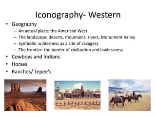 Iconography- Western
• Geography
– An actual place: the American West
– The landscape: deserts, mountains, rivers, Monument Valley
– Symbolic: wilderness as a site of savagery
– The frontier: the border of civilization and lawlessness
• Cowboys and Indians
• Horses
• Ranches/ Tepee's
 