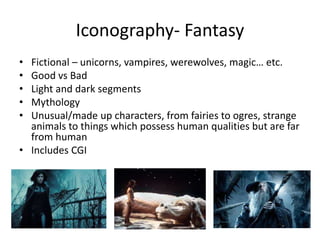 Iconography- Fantasy
• Fictional – unicorns, vampires, werewolves, magic… etc.
• Good vs Bad
• Light and dark segments
• Mythology
• Unusual/made up characters, from fairies to ogres, strange
animals to things which possess human qualities but are far
from human
• Includes CGI
 