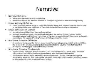 Narrative
• Narrative Definition
– Narrative is the media term for story telling.
– Narrative is the way the different elements in a story are organised to make a meaningful story.
• Linear Narrative Definition
– Linear narratives present stories in a logical manner by telling what happens from one point in time
to the next without using flashbacks or flash-forwards and then returning to the present.
• Linear Narrative Film Example
– An example would be Citizen Kana by Orson Welles.
– Although some films appear to open (very briefly) with the ending, flashback movies almost
immediately jump back to the very beginning of the story to proceed linearly from there, and usually
proceed past the supposed “ending” shown at the beginning of the movie.
• Non-Linear Narrative Definition
– In nonlinear narratives, the story is about more than just a beginning, middle and end. Often,
the order of the events is rearranged or deconstructed in a way that reflects the central
character's psychological state or the story's theme.
• Non-Linear Narrative Film Example
– A prime literary example is William Faulkner's "The Sound and the Fury," which uses a stream of
consciousness narration to reflect the mind of Benjy, who is mentally handicapped.
– In Christopher Nolan's movie "Memento," the main character, Leonard, suffers from a type of
amnesia that keeps him from creating new memories. The story is told in reverse chronological order
to allow audiences to see its events the way he does.
 