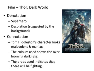 Film – Thor: Dark World
• Denotation
– Superhero
– Desolation (suggested by the
background)
• Connotation
– Tom Hiddleston's character looks
malevolent & maniac
– The colours used shows the over
looming darkness.
– The props used indicates that
there will be fighting.
 