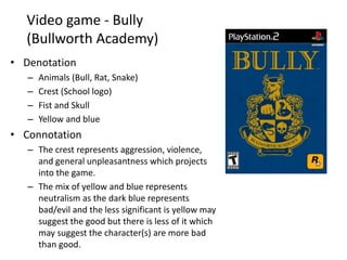 Video game - Bully
(Bullworth Academy)
• Denotation
– Animals (Bull, Rat, Snake)
– Crest (School logo)
– Fist and Skull
– Yellow and blue
• Connotation
– The crest represents aggression, violence,
and general unpleasantness which projects
into the game.
– The mix of yellow and blue represents
neutralism as the dark blue represents
bad/evil and the less significant is yellow may
suggest the good but there is less of it which
may suggest the character(s) are more bad
than good.
 