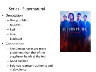 • Denotation
– Group of Men
– Muscles
– Red
– Blue
– Black suit
• Connotation
– The Demon hands are more
prominent than that of the
angel/soul hands at the top.
– Good and bad
– Suit may represent authority and
malevolence.
Series - Supernatural
 