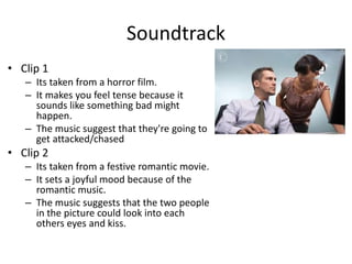 Soundtrack
• Clip 1
– Its taken from a horror film.
– It makes you feel tense because it
sounds like something bad might
happen.
– The music suggest that they're going to
get attacked/chased
• Clip 2
– Its taken from a festive romantic movie.
– It sets a joyful mood because of the
romantic music.
– The music suggests that the two people
in the picture could look into each
others eyes and kiss.
 
