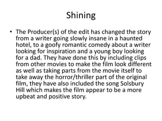 Shining
• The Producer(s) of the edit has changed the story
from a writer going slowly insane in a haunted
hotel, to a goofy romantic comedy about a writer
looking for inspiration and a young boy looking
for a dad. They have done this by including clips
from other movies to make the film look different
as well as taking parts from the movie itself to
take away the horror/thriller part of the original
film, they have also included the song Solsbury
Hill which makes the film appear to be a more
upbeat and positive story.
 